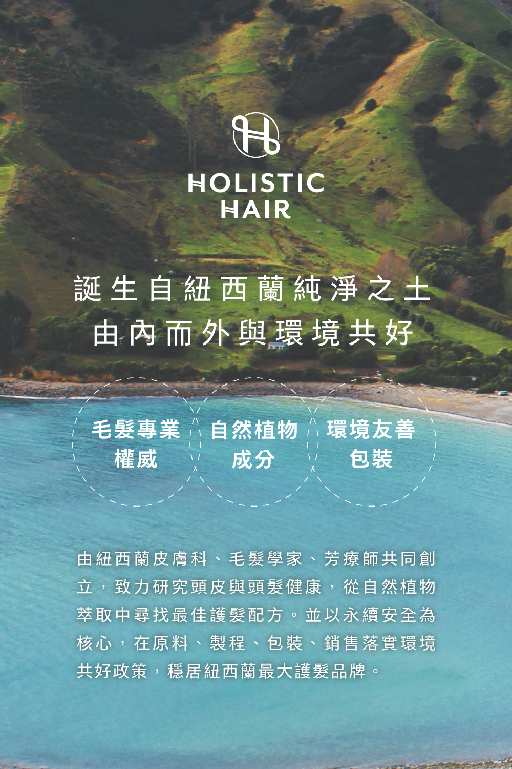 Holistic Hair誕生自紐西蘭純淨之土，由內而外與環境共好，由紐西蘭皮膚科、毛髮學家、芳療師共同創立，致力研究頭皮與頭髮健康，從自然植物萃取中尋找最佳護髮配方。 並以永續安全為核心，在原料、製程、包裝、銷售落實環境共好政策，穩居紐西蘭最大護髮品牌。