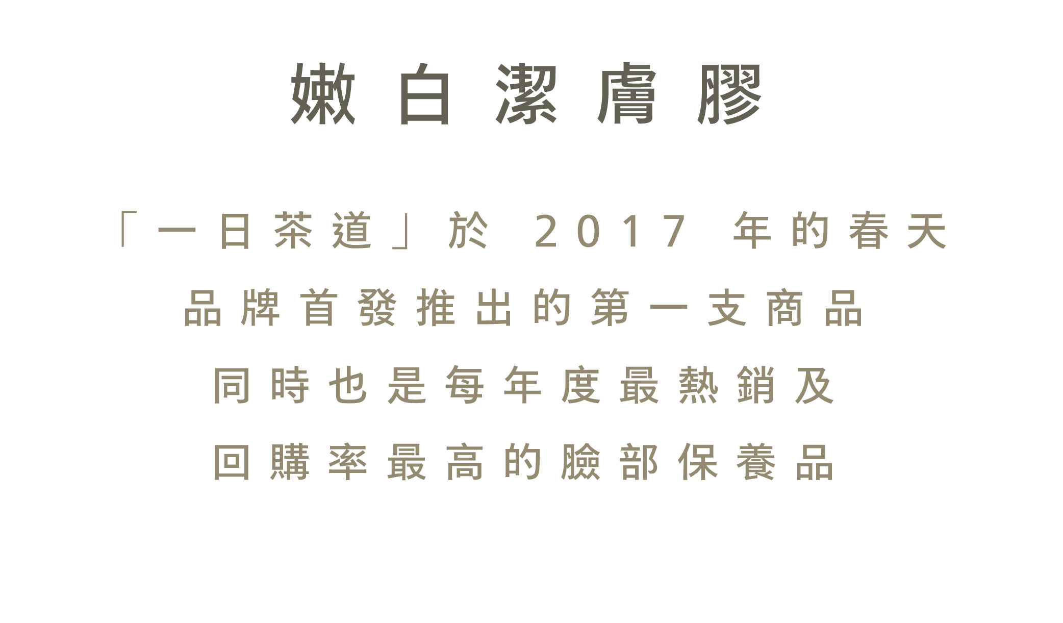 嫩白潔膚膠「一日茶道」於 2017 年的春天品牌首發推出的第一支商品同時也是每年度最熱銷及回購率最高的臉部保養品